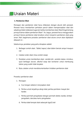 Modul Pendidikan Jarak Jauh, Pendidikan Tinggi Kesehatan Prodi Keperawatan
Uraian Materi
1. Pemberian Obat
Persiapan dan pemberian obat harus dilakukan dengan akurat oleh perawat.
Perawat harus memberikan perhatian penuh dalam mempersiapkan obat dan
sebaiknya tidak melakukan tugas lain ketika memberikan obat. Masih Ingat tentang
prinsip 6 benar dalam pemberian Obat ?. Ya...bagus, perawat harus menggunakan
prinsip 6 benar pemberian obat tersebut untuk menjamin pemberian obat yang
aman. Nah, bagaimana prosedur pemberian obat secara umum akan dijelaskan
dibawah ini :
Sebelumnya, peralatan yang perlu disiapkan adalah
1.	 Berbagai contoh obat : Tablet, kapsul, obat dalam bentuk ampul maupun
vial
2.	 Catatan order obat ( bisa contoh resep)
3.	 Peralatan untuk memberikan obat : sendok teh , sendok makan, miniskus,
spuit berbagai ukuran, alkohol swap dan kontainer untuk membuang
bahan yang sudah tidak terpakai.
4.	 Buku catatan untuk mendokumentasikan tindakan pemberian obat
Prosedur pemberian obat
1.	 Persiapan
a.	 Cuci tangan sebelum menyiapkan obat
b.	 Periksa untuk terjadinya alergi obat; periksa penilaian riwayat dan
kardex
c.	 Periksa perintah pengobatan dengan perintah dokter, kardex, lembar
pengobatn, dan/atau kartu pengobatan
d.	 Periksa label tempat obat sebanyak tiga(3) kali
 