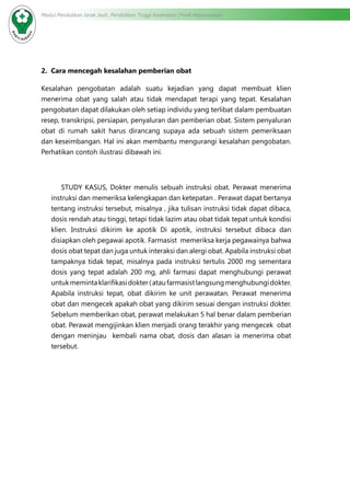 Modul Pendidikan Jarak Jauh, Pendidikan Tinggi Kesehatan Prodi Keperawatan
2. Cara mencegah kesalahan pemberian obat
Kesalahan pengobatan adalah suatu kejadian yang dapat membuat klien
menerima obat yang salah atau tidak mendapat terapi yang tepat. Kesalahan
pengobatan dapat dilakukan oleh setiap individu yang terlibat dalam pembuatan
resep, transkripsi, persiapan, penyaluran dan pemberian obat. Sistem penyaluran
obat di rumah sakit harus dirancang supaya ada sebuah sistem pemeriksaan
dan keseimbangan. Hal ini akan membantu mengurangi kesalahan pengobatan.
Perhatikan contoh ilustrasi dibawah ini.
STUDY KASUS, Dokter menulis sebuah instruksi obat. Perawat menerima
instruksi dan memeriksa kelengkapan dan ketepatan . Perawat dapat bertanya
tentang instruksi tersebut, misalnya , jika tulisan instruksi tidak dapat dibaca,
dosis rendah atau tinggi, tetapi tidak lazim atau obat tidak tepat untuk kondisi
klien. Instruksi dikirim ke apotik Di apotik, instruksi tersebut dibaca dan
disiapkan oleh pegawai apotik. Farmasist memeriksa kerja pegawainya bahwa
dosis obat tepat dan juga untuk interaksi dan alergi obat. Apabila instruksi obat
tampaknya tidak tepat, misalnya pada instruksi tertulis 2000 mg sementara
dosis yang tepat adalah 200 mg, ahli farmasi dapat menghubungi perawat
untukmemintaklarifikasidokter(ataufarmasistlangsungmenghubungidokter.
Apabila instruksi tepat, obat dikirim ke unit perawatan. Perawat menerima
obat dan mengecek apakah obat yang dikirim sesuai dengan instruksi dokter.
Sebelum memberikan obat, perawat melakukan 5 hal benar dalam pemberian
obat. Perawat mengijinkan klien menjadi orang terakhir yang mengecek obat
dengan meninjau kembali nama obat, dosis dan alasan ia menerima obat
tersebut.
 