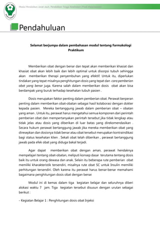 Modul Pendidikan Jarak Jauh, Pendidikan Tinggi Kesehatan Prodi Keperawatan
Pendahuluan
Selamat berjumpa dalam pembahasan modul tentang Farmakologi
Praktikum
Memberikan obat dengan benar dan tepat akan memberikan khasiat dan
khasiat obat akan lebih baik dan lebih optimal untuk disorpsi tubuh sehingga
akan memberikan therapi penyembuhan yang efektif. Untuk itu, diperlukan
tindakan yang tepat misalnya penghitungan dosis yang tepat dan cara pemberian
obat yang benar juga. Karena salah dalam memberikan dosis obat akan bisa
berdampak yang buruk terhadap kesehatan tubuh pasien .
Dosis merupakan faktor penting dalam pemberian obat. Perawat berperan
penting dalam memberikan obat-obatan sebagai hasil kolaborasi dengan dokter
kepada pasien. Mereka bertanggung jawab dalam pemberian obat – obatan
yang aman . Untuk itu, perawat harus mengetahui semua komponen dari perintah
pemberian obat dan mempertanyakan perintah tersebut jika tidak lengkap atau
tidak jelas atau dosis yang diberikan di luar batas yang direkomendasikan .
Secara hukum perawat bertanggung jawab jika mereka memberikan obat yang
diresepkan dan dosisnya tidak benar atau obat tersebut merupakan kontraindikasi
bagi status kesehatan klien . Sekali obat telah diberikan , perawat bertanggung
jawab pada efek obat yang diduga bakal terjadi.
Agar dapat memberikan obat dengan aman, perawat hendaknya
mempelajari tentang obat-obatan, meliputi konsep dasar terutama tentang dosis
baik itu untuk orang dewasa dan anak. Selain itu beberapa rute pemberian obat
memiliki kharakteristik tersendiri, misalnya rute obat SC untuk Insulin memiliki
perhitungan tersendiri. Oleh karena itu perawat harus benar-benar memahami
bagaimana penghitungan dosis obat dengan benar.
	 Modul ini di kemas dalam tiga kegiatan belajar dan seluruhnya diberi
alokasi waktu 7 jam. Tiga kegiatan tersebut disusun dengan urutan sebagai
berikut :
- Kegiatan Belajar 1 : Penghitungan dosis obat Injeksi
 