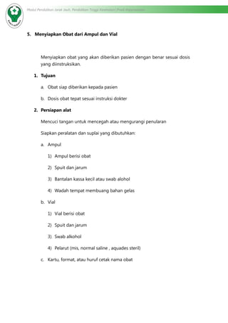 Modul Pendidikan Jarak Jauh, Pendidikan Tinggi Kesehatan Prodi Keperawatan
5. Menyiapkan Obat dari Ampul dan Vial
Menyiapkan obat yang akan diberikan pasien dengan benar sesuai dosis
yang diinstruksikan.
1.	 Tujuan
a.	 Obat siap diberikan kepada pasien
b.	 Dosis obat tepat sesuai instruksi dokter
2.	 Persiapan alat
Mencuci tangan untuk mencegah atau mengurangi penularan
Siapkan peralatan dan suplai yang dibutuhkan:
a.	 Ampul
1)	 Ampul berisi obat
2)	 Spuit dan jarum
3)	 Bantalan kassa kecil atau swab alohol
4)	 Wadah tempat membuang bahan gelas
b.	 Vial
1)	 Vial berisi obat
2)	 Spuit dan jarum
3)	 Swab alkohol
4)	 Pelarut (mis, normal saline , aquades steril)
c.	 Kartu, format, atau huruf cetak nama obat
 