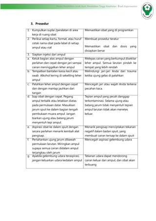Modul Pendidikan Jarak Jauh, Pendidikan Tinggi Kesehatan Prodi Keperawatan
3.	 Prosedur
1.	 Kumpulkan suplai /peralatan di area
kerja di ruang obat
Memastikan obat yang di programkan
2.	 Periksa setiap kartu, format, atau huruf
cetak nama obat pada label di setiap
ampul atau vial
Membuat prosedur teratur
Memastikan obat dan dosis yang
disiapkan benar
3.	 Siapkan injeksi dari ampul
a.	 Ketuk bagian atas ampul dengan
perlahan dan cepat dengan jari sampai
cairan meninggalkan leher ampul
Melepas cairan yang berkumpul disekitar
leher ampul. Semua larutan pindah ke
tempat yang lebih rendah
b.	 Tempatkan bantalan kassa kecil atau
swab Alkohol kering di sekeliling leher
ampul
Melindungi jari-jari Anda dari trauma
ketika ujung gelas di patahkan
c.	 Patahkan leher ampul dengan cepat
dan dengan mantap jauhkan dari
tangan
Mencegah jari atau wajah Anda terkena
pecahan kaca.
d.	 Isap obat dengan cepat. Pegang
ampul terbalik atau letakkan diatas
pada permukaan datar. Masukkan
jarum spuit ke dalam bagian tengah
pembukaan muara ampul. Jangan
biarkan ujung atau batang jarum
menyentuh tepi ampul.
Tepian ampul yang pecah danggap
terkontaminasi. Selama ujung atau
batang jarum tidak menyentuh tepian
ampul larutan tidak akan menetes
keluar.
e.	 Aspirasi obat ke dalam spuit dengan
secara perlahan menarik kembali alat
pengisap.
Menarik pengisap menciptakan tekanan
negatif dalam badan spuit, yang
membuat cairan terisap ke dalam spuit
f.	 Pertahankan ujung jarum dibawah
permukaan larutan. Miringkan ampul
supaya semua cairan didalam ampul
terjangkau oleh jarum
Mencegah aspirasi gelembung udara
g.	 Apabila gelembung udara teraspirasi,
jangan keluarkan udara kedalam ampul
Tekanan udara dapat mendorong
cairan keluar dari ampul, dan obat akan
terbuang
 