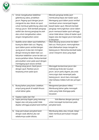 Modul Pendidikan Jarak Jauh, Pendidikan Tinggi Kesehatan Prodi Keperawatan
h.	 Untuk mengeluarkan kelebihan
gelembung udara, pindahkan
jarum. Pegang spuit dengan jarum
mengarah ke atas. Ketuk sisi spuit
untuk membuat gelembung udara naik
menuju jarum. Tarik kembali pengisap
sedikit dan dorong pengisap ke arah
atas untuk mengeluarkan udara.
Jangan mengeluarkan cairan
Menarik pengisap terlalu jauh
membuatnya lepas dari badan spuit.
Memegang spuit dalam posisi vertikal
membuat cairan menempati bagian
bawah badan spuit. Menarik kembali
pengisap memungkinkan cairan dalam
jarum memasuk badan spuit sehingga
cairan tidak keluar. Udara di badan spuit
bagian atas dan bagian jarum kemudian
di keluarkan
i.	 Apabila cairan dalam spuit kelebihan,
buang ke dalam bak cuci. Pegang
spuit dalam posisi vertikal dengan
ujung jarum d atas dan miringkan
dengan tenang ke dalam bak cuci.
Keluarkan kelebihan cairan ke bak cuci
secara perlahan-lahan. Periksa kembali
penunjukkan caran pada spuit dengan
memegang spuit secara vertikal.
Obat dibuang secara aman ke dalam
bak cuci. Posisi jarum, memungkinkan
obat dikeluarkan tanpa mengalir ke
batang jarum. Memeriksa kembali kadar
cairan menjamin dosis yang tepat
j.	 Pasang tutup jarum. Ganti jarum
dengan spuit. Pastikan jarum
terpasang aman pada spuit.
Mencegah kontaminasi jarum dan
melindungi Anda dari tusukan
jarum. Jarum perlu diganti, jika anda
mencurigai obat menempel pada
batang jarum. Jarum baru mencegah
obat terbawa melalui kulit dan jaringan
SC
k.	 Buang bahan yang kotor. Letakkan
ampul yang pecah di wadah khusus
untuk bahan gelas.
Mengontrol penularan infeksi.
Membuang bahan gelas mencegah
cedra yang tidak disengaja pada
karyawan
4.	 Siapkan injeksi dari Vial
a.	 Lepas penutup logam yang menutup
bagian atas vial yang sudah tidak
dipakai sehingga pnyekat karet terlihat
Vial dikemas dengan penutup
untuk mencegah kontaminasi pada
penyekat karet.
b.	 Usap permukaan penyekat karet
dengan swab alkohol, jika vial
sebelumnya sudah dibuka.
Membuang debu atau minyak, tetapi
tidak membuat permukaan menjadi
steril
 