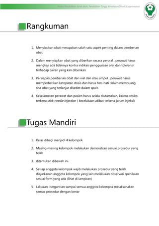 Modul Pendidikan Jarak Jauh, Pendidikan Tinggi Kesehatan Prodi Keperawatan
Rangkuman
1.	 Menyiapkan obat merupakan salah satu aspek penting dalam pemberian
obat.
2.	 Dalam menyiapkan obat yang diberikan secara peroral , perawat harus
mengkaji ada tidaknya kontra indikasi penggunaan oral dan toleransi
terhadap cairan yang kan diberikan
3.	 Persiapan pemberian obat dari vial dan atau ampul , perawat harus
memperhatikan ketepatan dosis dan harus hati-hati dalam membuang
sisa obat yang terlanjur disedot dalam spuit.
4.	 Keselamatan perawat dan pasien harus selalu diutamakan, karena resiko
terkena stick needle injection ( kecelakaan akibat terkena jarum injeksi)
Tugas Mandiri
1.	 Kelas dibagi menjadi 4 kelompok
2.	 Masing-masing kelompok melakukan demonstrasi sesuai prosedur yang
telah
3.	 ditentukan dibawah ini.
4.	 Setiap anggota kelompok wajib melakukan prosedur yang telah
diajarkanan anggota kelompok yang lain melakukan observasi /penilaian
sesuai form yang ada (lihat di lampiran)
5.	 Lakukan bergantian sampai semua anggota kelompok melaksanakan
semua prosedur dengan benar
 
