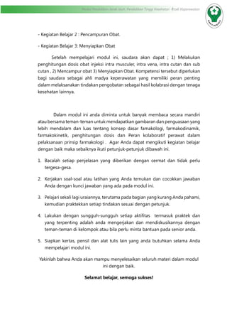 Modul Pendidikan Jarak Jauh, Pendidikan Tinggi Kesehatan Prodi Keperawatan
- Kegiatan Belajar 2 : Pencampuran Obat.
- Kegiatan Belajar 3: Menyiapkan Obat
Setelah mempelajari modul ini, saudara akan dapat ; 1) Melakukan
penghitungan dosis obat injeksi intra musculer, intra vena, intra cutan dan sub
cutan , 2) Mencampur obat 3) Menyiapkan Obat. Kompetensi tersebut diperlukan
bagi saudara sebagai ahli madya keperawatan yang memiliki peran penting
dalam melaksanakan tindakan pengobatan sebagai hasil kolabrasi dengan tenaga
kesehatan lainnya.
	 Dalam modul ini anda diminta untuk banyak membaca secara mandiri
atau bersama teman-teman untuk mendapatkan gambaran dan penguasaan yang
lebih mendalam dan luas tentang konsep dasar famakologi, farmakodinamik,
farmakokinetik, penghitungan dosis dan Peran kolaboratif perawat dalam
pelaksanaan prinsip farmakologi . Agar Anda dapat mengikuti kegiatan belajar
dengan baik maka sebaiknya ikuti petunjuk-petunjuk dibawah ini.
1.	 Bacalah setiap penjelasan yang diberikan dengan cermat dan tidak perlu
tergesa-gesa.
2.	 Kerjakan soal-soal atau latihan yang Anda temukan dan cocokkan jawaban
Anda dengan kunci jawaban yang ada pada modul ini.
3.	 Pelajari sekali lagi uraiannya, terutama pada bagian yang kurang Anda pahami,
kemudian praktekkan setiap tindakan sesuai dengan petunjuk.
4.	 Lakukan dengan sungguh-sungguh setiap aktifitas termasuk praktek dan
yang terpenting adalah anda mengerjakan dan mendiskusikannya dengan
teman-teman di kelompok atau bila perlu minta bantuan pada senior anda.
5.	 Siapkan kertas, pensil dan alat tulis lain yang anda butuhkan selama Anda
mempelajari modul ini.
Yakinlah bahwa Anda akan mampu menyelesaikan seluruh materi dalam modul
ini dengan baik.
Selamat belajar, semoga sukses!
 