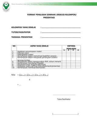 Modul Pendidikan Jarak Jauh, Pendidikan Tinggi Kesehatan Prodi Keperawatan
FORMAT PENILAIAN SEMINAR /DISKUSI KELOMPOK/
PRESENTASI
KELOMPOK YANG DINILAI	 : .........................................................................
TUTOR/FASILITATOR		 : .........................................................................
TANGGAL PRESENTASI		 : .........................................................................
NO ASPEK YANG DINILAI KRITERIA
PENILAIAN
1 2 3 4
1 Kejelasan penyampaian materi
2 Intonasi suara
3 Kelengkapan materi
4 Kemampuan dalam memotivasi keaktifan peserta
5 Kemampuan dalam menjawab pertanyaan audien/
berargumentasi
6 Penguasaan dalam menggunakan AVA, tulisan menarik
7 Kemampuan membahas masalah
8 Kerjasama antar anggota kelompok
9 Ketepatan waktu seminar/diskusikelompok/presentasi
10 Kemampuan membuat kesimpulan
Nilai 	 = (1 x ...) + (2 x ...) + (3 x ...) + (4 x ...)
			4
	 = ....
………………………………………..
Tutor/fasilitator
(…………………………………………….)
 