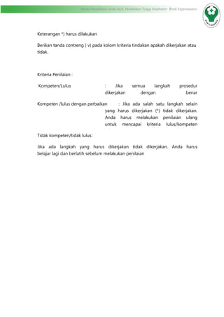 Modul Pendidikan Jarak Jauh, Pendidikan Tinggi Kesehatan Prodi Keperawatan
Keterangan *) harus dilakukan
Berikan tanda contreng ( v) pada kolom kriteria tindakan apakah dikerjakan atau
tidak.
Kriteria Penilaian :
Kompeten/Lulus	 : Jika semua langkah prosedur
dikerjakan dengan benar
Kompeten /lulus dengan perbaikan	 : Jika ada salah satu langkah selain
yang harus dikerjakan (*) tidak dikerjakan.
Anda harus melakukan penilaian ulang
untuk mencapai kriteria lulus/kompeten
Tidak kompeten/tidak lulus	:
Jika ada langkah yang harus dikerjakan tidak dikerjakan. Anda harus
belajar lagi dan berlatih sebelum melakukan penilaian			
 