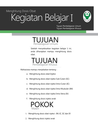 Tujuan Pembelajaran Umum
Tujuan Pembelajaran Khusus
Kegiatan Belajar I
Setelah menyelesaikan kegiatan belajar 1 ini,
anda diharapkan mampu menghitung dosis
obat.
TUJUANPembelajaran Umum
TUJUANPembelajaran Khusus
Mahasiswa mampu menjelaskan tentang :
a.	 Menghitung dosis obat Injeksi
b.	 Menghitung dosis obat injeksi Sub Cutan (SC)
c.	 Menghitung dosis obat injeksi Intra Cutan (IC)
d.	 Menghitung dosis obat injeksi Intra Muskuler (IM)
e.	 Menghitung dosis obat injeksi Intra Vena (IV)
f.	 Menghitung dosis injeksi anak
Menghitung Dosis Obat
POKOKMateri
1.	 Menghitung dosis obat injeksi : IM, IC, SC dan IV
2.	 Menghitung dosis injeksi anak
 