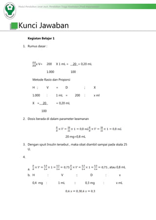Modul Pendidikan Jarak Jauh, Pendidikan Tinggi Kesehatan Prodi Keperawatan
Kunci Jawaban
Kegiatan Belajar 1
1.	 Rumus dasar :
x V=	 200	 X 1 mL = 20 = 0,20 mL
		 1.000		 100
Metode Rasio dan Proporsi
H 	;	V	=	D		 ;	X
1.000	 :	 1 mL	 =	 200	 : 	 x ml
X	= 20 	 = 0,20 mL
	 100
2.	 Dosis berada di dalam parameter keamanan
			
				20 mg=0,8 mL
3.	 Dengan spuit Insulin tersebut , maka obat diambil sampai pada skala 25
U.
4.	
a.	
, atau 0,8 mL
b.	 H : V :: D : x
0,4 mg : 1 mL :: 0,3 mg : x mL
				
 