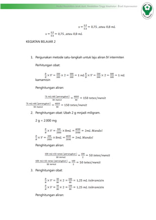 Modul Pendidikan Jarak Jauh, Pendidikan Tinggi Kesehatan Prodi Keperawatan
				
KEGIATAN BELAJAR 2
1.	 Pergunakan metode satu-langkah untuk laju aliran IV intermiten
Perhitungan obat:
	
kamamisin
	 Penghitungan aliran:
		
2.	 Penghitungan obat: Ubah 2 g mnjadi miligram.
2 g = 2.000 mg
	
Penghitungan aliran:
	
3.	 Penghitungan obat:
Penghitungan aliran:
 
