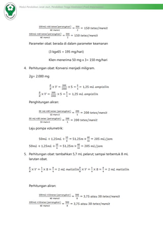 Modul Pendidikan Jarak Jauh, Pendidikan Tinggi Kesehatan Prodi Keperawatan
	
Parameter obat: berada di dalam parameter keamanan
		 (3 kgx65 = 195 mg/hari)
		 Klien menerima 50 mg x 3= 150 mg/hari
4.	 Perhitungan obat: Konversi menjadi miligram.
2g= 2.000 mg
	
Penghitungan aliran:
	
Laju pompa volumetrik:
	
5.	 Perhitungan obat: tambahkan 5,7 mL pelarut; sampai terbentuk 8 mL
larutan obat.
Perhitungan aliran:
	
 