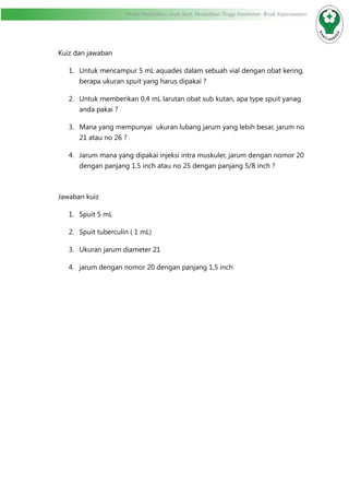 Modul Pendidikan Jarak Jauh, Pendidikan Tinggi Kesehatan Prodi Keperawatan
Kuiz dan jawaban
1.	 Untuk mencampur 5 mL aquades dalam sebuah vial dengan obat kering,
berapa ukuran spuit yang harus dipakai ?
2.	 Untuk memberikan 0,4 mL larutan obat sub kutan, apa type spuit yanag
anda pakai ?
3.	 Mana yang mempunyai ukuran lubang jarum yang lebih besar, jarum no
21 atau no 26 ?
4.	 Jarum mana yang dipakai injeksi intra muskuler, jarum dengan nomor 20
dengan panjang 1,5 inch atau no 25 dengan panjang 5/8 inch ?
Jawaban kuiz
1.	 Spuit 5 mL
2.	 Spuit tuberculin ( 1 mL)
3.	 Ukuran jarum diameter 21
4.	 jarum dengan nomor 20 dengan panjang 1,5 inch
 