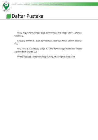 Modul Pendidikan Jarak Jauh, Pendidikan Tinggi Kesehatan Prodi Keperawatan
		 FKUI, Bagian Farmakologi. 1995. Farmakologi dan Terapi. Edisi 4. Jakarta :
Gaya Baru.
		 Katzung, Bertram G.. 1998. Farmakologi Dasar dan Klinik. Edisi VI. Jakarta:
EGC
		 Lee, Joyce L. dan Hayes, Evelyn R. 1996. Farmakologi Pendekatan Proses
Keperawatan. Jakarta: EGC
		 Potter, P. (1998). Fundamentals of Nursing. Philadelphia : Lippincott
Daftar Pustaka
 