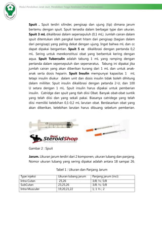 Modul Pendidikan Jarak Jauh, Pendidikan Tinggi Kesehatan Prodi Keperawatan
Spuit . Spuit terdiri silinder, pengisap dan ujung (tip) dimana jarum
bertemu dengan spuit. Spuit tersedia dalam berbagai type dan ukuran.
Spuit 3 mL dikalibrasi dalam sepersepuluh (0,1 mL). Jumlah cairan dalam
spuit ditentukan oleh pangkal karet hitam dari pengisap (bagian dalam
dari pengisap) yang paling dekat dengan ujung. Ingat bahwa mL dan cc
dapat dipakai bergantian. Spuit 5 cc dikalibrasi dengan pertanda 0,2
mL. Sering untuk merekonstitusi obat yang berbentuk kering dengan
aqua. Spuit Tuberculin adalah tabung 1 mL yang ramping dengan
pertanda dalam sepersepuluh dan seperseratus. Tabung ini dipakai jika
jumlah cairan yang akan diberikan kurang dari 1 mL dan untuk anak-
anak serta dosis heparin. Spuit Insulin mempunyai kapasitas 1 mL
tetapi insulin diukur dalam unit dan dosis insulin tidak boleh dihitung
dalam mililiter. Spuit insulin dikalibrasi dengan petanda 2-U, dan 100
U setara dengan 1 mL. Spuit insulin harus dipakai untuk pemberian
insulin. Catridge dan spuit yang tlah diisi Obat. Banyak obat-obat suntik
yang telah diisi dan yang sekali pakai. Biasanya catridege yang telah
diisi memiliki kelebihan 0,1-0,2 mL larutan obat. Berdasarkan obat yang
akan diberikan, kelebihan larutan harus dibuang sebelum pemberian.
Gambar 2 : Spuit
Jarum. Ukuran jarum terdiri dari 2 komponen, ukuran lubang dan panjang.
Nomor ukuran lubang yang sering dipakai adalah antara 18 sampai 26.
Tabel 1 : Ukuran dan Panjang Jarum
Type injeksi Ukuran lubang jarum Panjang jarum (inci)
Intra Cutan 25,26 3/8; ½; 5/8
SubCutan 23,25,26 3/8; ½; 5/8
Intra Musculer 19,20,21,22 1; 1 ½ ; 2
 