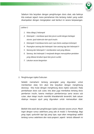 Modul Pendidikan Jarak Jauh, Pendidikan Tinggi Kesehatan Prodi Keperawatan
Sebelum kita lanjutkan dengan penghitungan dosis obat, ada baiknya
kita evaluasi sejauh mana pemahaman kita tentang materi yang sudah
disampaikan dengan mengerjakan soal berikut ini secara berpasangan.
2.	 Penghitungan injeksi Subcutan
Setelah memahami tentang perangkat yang digunakan untuk
memberikan obat, kini akan kita lanjutkan dengan menghitung
dosisnya. Kita mulai dengan menghitung dosis injeksi subcutan. Pada
pembahasan dosis sub cutan, kita akan juga membahas tentang dosis
pemberian insulin, karena meskipun pemberiannya sama secara sub
cutan, akan tetapi insulin memiliki kharakteristik tersendiri, baik satuan
obatnya maupun spuit yang digunakan untuk memasukkan obat.
Baiklah kita awali dari penghitungan injeksi subcutan secara umum. Masih
Ingat dengan rumus sederhana yang ada di modul 1 Farmakologi, Bagi
yang ingat, syukurlah tapi bgi yang lupa, saya akan mengulangi sedikit
tentang rumus sederhana dan rasio-proporsi ,seperti tertulis dibawah ini
Latihan 1
1. Kelas dibagi 2 kelompok
2. Kelompok I , membawa spuit dan jarum suntik dengan berbagai
ukuran, spuit tuberculin dan spuit insulin.
3. Kelompok II membawa kartu soal / quis (kartu soal/quis terlampir)
4. Pasangkan seorang dari kelompok I dan seorang lagi dari kelompok II
5. Seorang dari kelompok II membacakan soal yang dibawa.
6. Seorang dari kelompok 1 menjawab dengan menunjukkan peralatan
yang dibawa tersebut (spuit dan jarum suntik)
7. Lakukan secara bergantian
 