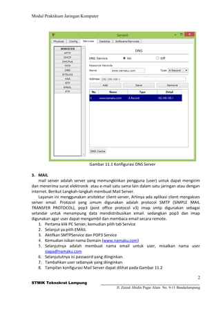 Modul Praktikum Jaringan Komputer
Gambar 11.1 Konfigurasi DNS Server
3. MAIL
mail server adalah server yang memungkinkan pengguna (user) untuk dapat mengirim
dan menerima surat elektronik atau e-mail satu sama lain dalam satu jaringan atau dengan
internet. Berikut Langkah-langkah membuat Mail Server.
Layanan ini menggunakan arsitektur client-server, Artinya ada aplikasi client mengakses
server email. Protocol yang umum digunakan adalah protocol SMTP (SIMPLE MAIL
TRANSFER PROTOCOL), pop3 (post office protocol v3) imap smtp digunakan sebagai
setandar untuk menampung data mendistribusikan email. sedangkan pop3 dan imap
digunakan agar user dapat mengambil dan membaca email secara remote.
1. Pertama klik PC Server, kemudian pilih tab Service
2. Selanjut ya pilih EMAIL
3. Aktifkan SMTPService dan POP3 Service
4. Kemudian isikan nama Domain (www.namaku.com)
5. Selanjutnya adalah membuat nama email untuk user, misalkan nama user
siapa@namaku.com
6. Selanjututnya isi password yang diinginkan.
7. Tambahkan user sebanyak yang diinginkan.
8. Tampilan konfigurasi Mail Server dapat dilihat pada Gambar 11.2
2
STMIK Teknokrat Lampung
Jl. Zainal Abidin Pagar Alam No. 9-11 Bandarlampung
 