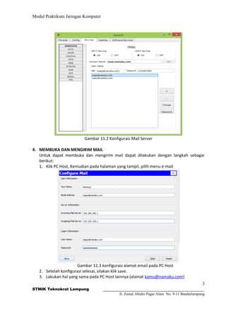 Modul Praktikum Jaringan Komputer
Gambar 11.2 Konfigurasi Mail Server
4. MEMBUKA DAN MENGIRIM MAIL
Untuk dapat membuka dan mengirim mail dapat dilakukan dengan langkah sebagai
berikut:
1. Klik PC Host, Kemudian pada halaman yang tampil, pilih menu e-mail
Gambar 11.3 konfigurasi alamat email pada PC Host
2. Setelah konfigurasi selesai, silakan klik save.
3. Lakukan hal yang sama pada PC Host lainnya (alamat kamu@namaku.com)
3
STMIK Teknokrat Lampung
Jl. Zainal Abidin Pagar Alam No. 9-11 Bandarlampung
 