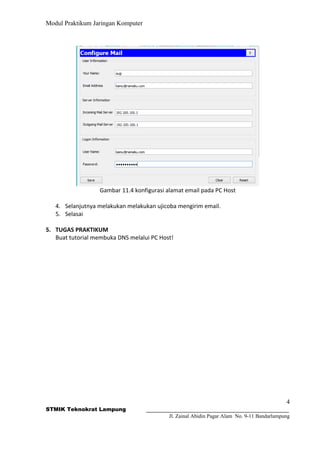 Modul Praktikum Jaringan Komputer
Gambar 11.4 konfigurasi alamat email pada PC Host
4. Selanjutnya melakukan melakukan ujicoba mengirim email.
5. Selasai
5. TUGAS PRAKTIKUM
Buat tutorial membuka DNS melalui PC Host!
4
STMIK Teknokrat Lampung
Jl. Zainal Abidin Pagar Alam No. 9-11 Bandarlampung
 