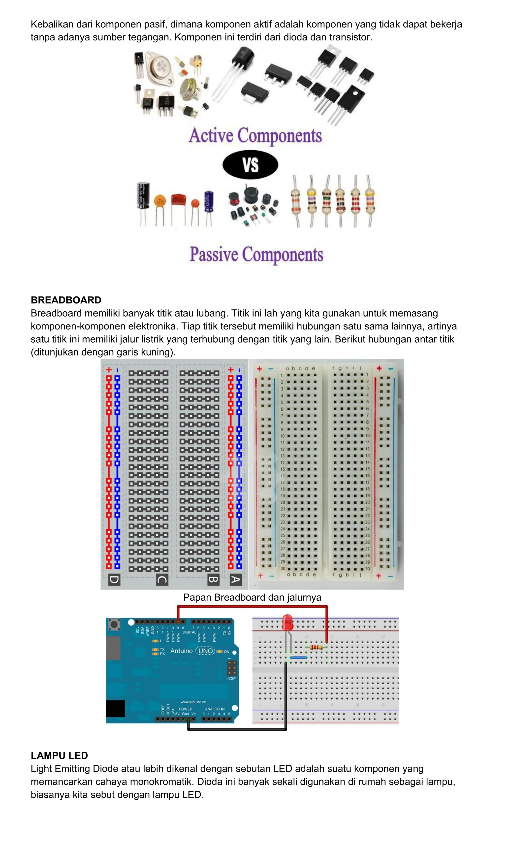 Kebalikan dari komponen pasif, dimana komponen aktif adalah komponen yang tidak dapat bekerja
tanpa adanya sumber tegangan. Komponen ini terdiri dari dioda dan transistor.
BREADBOARD
Breadboard memiliki banyak titik atau lubang. Titik ini lah yang kita gunakan untuk memasang
komponen-komponen elektronika. Tiap titik tersebut memiliki hubungan satu sama lainnya, artinya
satu titik ini memiliki jalur listrik yang terhubung dengan titik yang lain. Berikut hubungan antar titik
(ditunjukan dengan garis kuning).
Papan Breadboard dan jalurnya
LAMPU LED
Light Emitting Diode atau lebih dikenal dengan sebutan LED adalah suatu komponen yang
memancarkan cahaya monokromatik. Dioda ini banyak sekali digunakan di rumah sebagai lampu,
biasanya kita sebut dengan lampu LED.
 