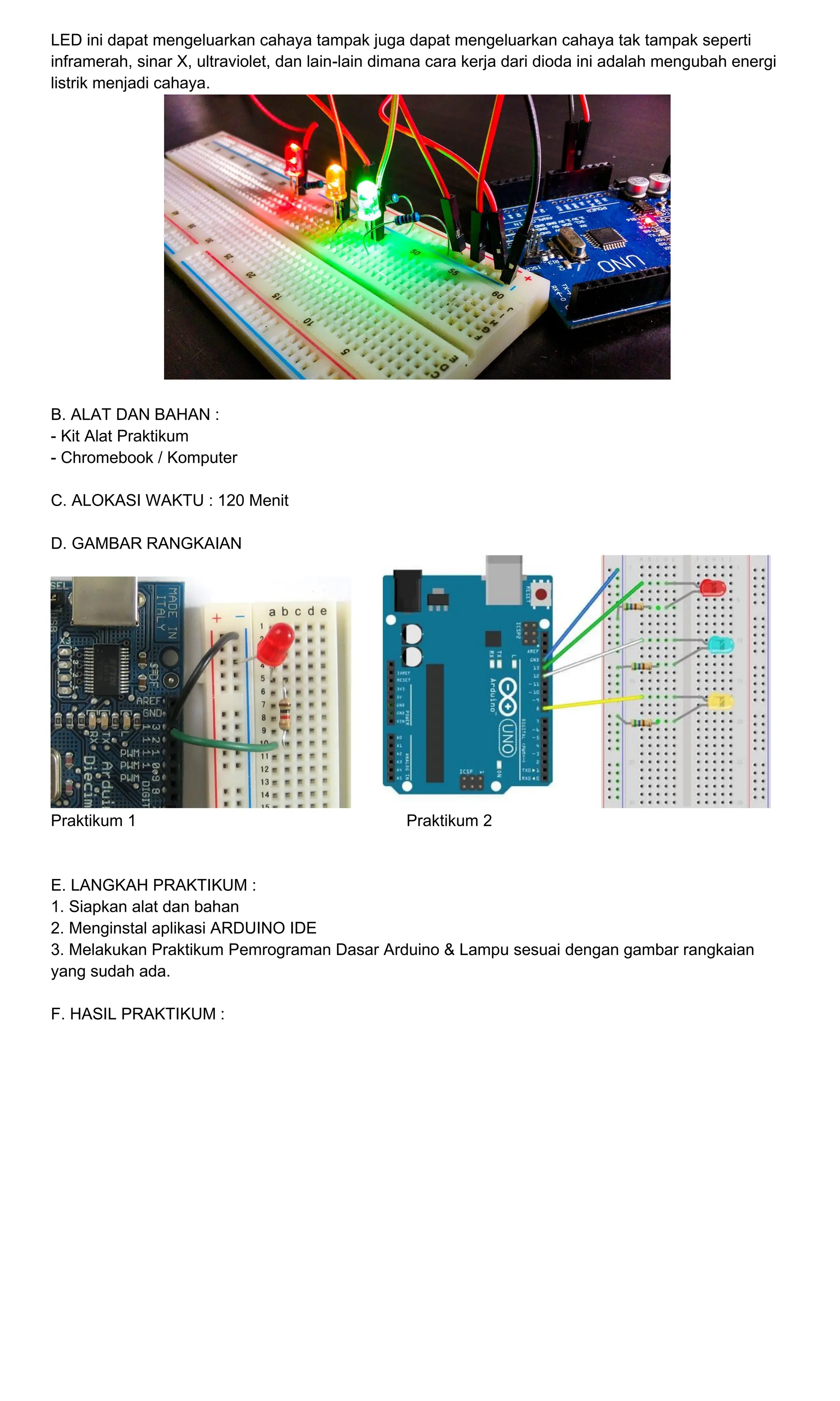 LED ini dapat mengeluarkan cahaya tampak juga dapat mengeluarkan cahaya tak tampak seperti
inframerah, sinar X, ultraviolet, dan lain-lain dimana cara kerja dari dioda ini adalah mengubah energi
listrik menjadi cahaya.
B. ALAT DAN BAHAN :
- Kit Alat Praktikum
- Chromebook / Komputer
C. ALOKASI WAKTU : 120 Menit
D. GAMBAR RANGKAIAN
Praktikum 1 Praktikum 2
E. LANGKAH PRAKTIKUM :
1. Siapkan alat dan bahan
2. Menginstal aplikasi ARDUINO IDE
3. Melakukan Praktikum Pemrograman Dasar Arduino & Lampu sesuai dengan gambar rangkaian
yang sudah ada.
F. HASIL PRAKTIKUM :
 