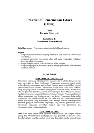 Praktikum Pencemaran Udara
(Debu)
Oleh:
Furqaan Hamsyani
Praktikum 2.
Pencemaran Udara (Debu)
Judul Percobaan : Pencemaran udara yang disebabkan oleh debu
Tujuan :
- Mengetahui pencemaran udara yang disebabkan oleh debu dan faktor-faktor
penyebabnya
- Mengamati perbedaan pencemaran udara oleh debu berdasarkan perbedaan
tinggi dan lokasi pengamatan
- Mengetahui pencemaran debu didalam dan diluar ruangan
- Mengetahui pengertian, kalsifikasi, proses, dampak pencemaran debu terhadap
kesehatan manusia
DASAR TEORI
PENCEMARAN LINGKUNGAN
Pencemaran lingkungan adalah peristiwa masuknya zat ± zat atau komponen lain
yang merugikan ke dalam lingkungan. Pencemaran lingkungan dapat terjadi
akibat aktifitas manusiaatau secara alami. Sesuatu yang menyebabkan puolusi
(pencemaran) disebut polutan. Polutan dapat berupa bahan kimia, debu, makhluk
hidup atau yang dihasilkan makhluk hidup, panas, suara atau radiasi. Berdasarkan
sifat zat pencemar (polutan), pencemaran lingkungan dapat dibedakan menjadi
tiga kelompok yaitu pencemaran kimiawi, fisik dan biologis. Pencemaran kimiawi
adalah pencemaran yang disebabkan zat ± zat kimia. Pencemaran fisika adalah
pencemaran yang disebabkan oleh zat cair, padat, atau gas. Pencemaran biologis
adalah pencemaran yang disebabkan oleh berbagai macam mikroorganisme
penyebab penyakit. Berdasarkan lingkungan yang terkena pencemaran maka
pencemaran lingkungan dibedakan menjadi tiga yaitu pencemaran air,
pencemaran udara, pencemaran tanah.
PENCEMARAN DEBU
Debu ialah nama umum untuk sejumlah partikel padat kecil dengan diamter
kurang dari 500 mikrometer (lihat juga pasir atau granulat). Di atmosfer Bumi,
debu berasal dari sejumlah sumber: loess yang disebarkan melalui angin, letusan
 