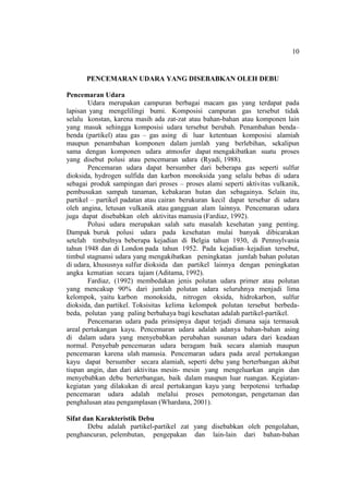 10
PENCEMARAN UDARA YANG DISEBABKAN OLEH DEBU
Pencemaran Udara
Udara merupakan campuran berbagai macam gas yang terdapat pada
lapisan yang mengelilingi bumi. Komposisi campuran gas tersebut tidak
selalu konstan, karena masih ada zat-zat atau bahan-bahan atau komponen lain
yang masuk sehingga komposisi udara tersebut berubah. Penambahan benda–
benda (partikel) atau gas – gas asing di luar ketentuan komposisi alamiah
maupun penambahan komponen dalam jumlah yang berlebihan, sekalipun
sama dengan komponen udara atmosfer dapat mengakibatkan suatu proses
yang disebut polusi atau pencemaran udara (Ryadi, 1988).
Pencemaran udara dapat bersumber dari beberapa gas seperti sulfur
dioksida, hydrogen sulfida dan karbon monoksida yang selalu bebas di udara
sebagai produk sampingan dari proses – proses alami seperti aktivitas vulkanik,
pembusukan sampah tanaman, kebakaran hutan dan sebagainya. Selain itu,
partikel – partikel padatan atau cairan berukuran kecil dapat tersebar di udara
oleh angina, letusan vulkanik atau gangguan alam lainnya. Pencemaran udara
juga dapat disebabkan oleh aktivitas manusia (Fardiaz, 1992).
Polusi udara merupakan salah satu masalah kesehatan yang penting.
Dampak buruk polusi udara pada kesehatan mulai banyak dibicarakan
setelah timbulnya beberapa kejadian di Belgia tahun 1930, di Pennsylvania
tahun 1948 dan di London pada tahun 1952. Pada kejadian–kejadian tersebut,
timbul stagnansi udara yang mengakibatkan peningkatan jumlah bahan polutan
di udara, khususnya sulfur dioksida dan partikel lainnya dengan peningkatan
angka kematian secara tajam (Aditama, 1992).
Fardiaz, (1992) membedakan jenis polutan udara primer atau polutan
yang mencakup 90% dari jumlah polutan udara seluruhnya menjadi lima
kelompok, yaitu karbon monoksida, nitrogen oksida, hidrokarbon, sulfur
dioksida, dan partikel. Toksisitas kelima kelompok polutan tersebut berbeda-
beda, polutan yang paling berbahaya bagi kesehatan adalah partikel-partikel.
Pencemaran udara pada prinsipnya dapat terjadi dimana saja termasuk
areal pertukangan kayu. Pencemaran udara adalah adanya bahan-bahan asing
di dalam udara yang menyebabkan perubahan susunan udara dari keadaan
normal. Penyebab pencemaran udara beragam baik secara alamiah maupun
pencemaran karena ulah manusia. Pencemaran udara pada areal pertukangan
kayu dapat bersumber secara alamiah, seperti debu yang berterbangan akibat
tiupan angin, dan dari aktivitas mesin- mesin yang mengeluarkan angin dan
menyebabkan debu berterbangan, baik dalam maupun luar ruangan. Kegiatan-
kegiatan yang dilakukan di areal pertukangan kayu yang berpotensi terhadap
pencemaran udara adalah melalui proses pemotongan, pengetaman dan
penghalusan atau pengamplasan (Whardana, 2001).
Sifat dan Karakteristik Debu
Debu adalah partikel-partikel zat yang disebabkan oleh pengolahan,
penghancuran, pelembutan, pengepakan dan lain-lain dari bahan-bahan
 