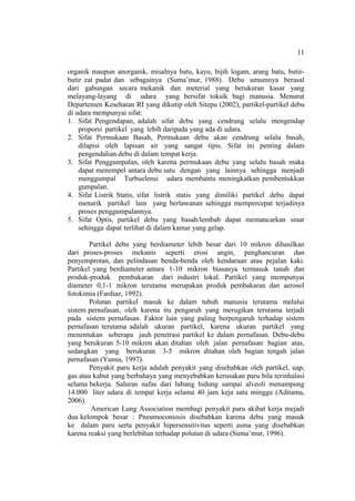 11
organik maupun anorganik, misalnya batu, kayu, bijih logam, arang batu, butir-
butir zat padat dan sebagainya (Suma’mur, 1988). Debu umumnya berasal
dari gabungan secara mekanik dan meterial yang berukuran kasar yang
melayang-layang di udara yang bersifat toksik bagi manusia. Menurut
Departemen Kesehatan RI yang dikutip oleh Sitepu (2002), partikel-partikel debu
di udara mempunyai sifat:
1. Sifat Pengendapan, adalah sifat debu yang cendrung selalu mengendap
proporsi partikel yang lebih daripada yang ada di udara.
2. Sifat Permukaan Basah, Permukaan debu akan cendrung selalu basah,
dilapisi oleh lapisan air yang sangat tipis. Sifat ini penting dalam
pengendalian debu di dalam tempat kerja.
3. Sifat Penggumpalan, oleh karena permukaan debu yang selalu basah maka
dapat menempel antara debu satu dengan yang lainnya sehingga menjadi
menggumpal Turbuelensi udara membantu meningkatkan pembentukkan
gumpalan.
4. Sifat Listrik Statis, sifat listrik statis yang dimiliki partikel debu dapat
menarik partikel lain yang berlawanan sehingga mempercepat terjadinya
proses penggumpalannya.
5. Sifat Optis, partikel debu yang basah/lembab dapat memancarkan sinar
sehingga dapat terlihat di dalam kamar yang gelap.
Partikel debu yang berdiameter lebih besar dari 10 mikron dihasilkan
dari proses-proses mekanis seperti erosi angin, penghancuran dan
penyemprotan, dan pelindasan benda-benda oleh kendaraan atau pejalan kaki.
Partikel yang berdiameter antara 1-10 mikron biasanya termasuk tanah dan
produk-produk pembakaran dari industri lokal. Partikel yang mempunyai
diameter 0,1-1 mikron terutama merupakan produk pembakaran dan aerosol
fotokimia (Fardiaz, 1992).
Polutan partikel masuk ke dalam tubuh manusia terutama melalui
sistem pernafasan, oleh karena itu pengaruh yang merugikan terutama terjadi
pada sistem pernafasan. Faktor lain yang paling berpengaruh terhadap sistem
pernafasan terutama adalah ukuran partikel, karena ukuran partikel yang
menentukan seberapa jauh penetrasi partikel ke dalam pernafasan. Debu-debu
yang berukuran 5-10 mikron akan ditahan oleh jalan pernafasan bagian atas,
sedangkan yang berukuran 3-5 mikron ditahan oleh bagian tengah jalan
pernafasan (Yunus, 1997).
Penyakit paru kerja adalah penyakit yang disebabkan oleh partikel, uap,
gas atau kabut yang berbahaya yang menyebabkan kerusakan paru bila terinhalasi
selama bekerja. Saluran nafas dari lubang hidung sampai alveoli menampung
14.000 liter udara di tempat kerja selama 40 jam keja satu minggu (Aditama,
2006).
American Lung Association membagi penyakit paru akibat kerja mejadi
dua kelompok besar : Pneumoconiosis disebabkan karena debu yang masuk
ke dalam paru serta penyakit hipersensitivitas seperti asma yang disebabkan
karena reaksi yang berlebihan terhadap polutan di udara (Suma’mur, 1996).
 