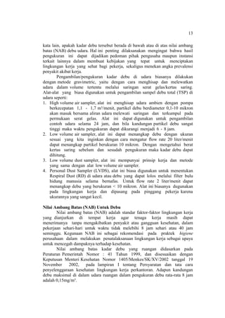 13
kata lain, apakah kadar debu tersebut berada di bawah atau di atas nilai ambang
batas (NAB) debu udara. Hal ini penting dilaksanakan mengingat bahwa hasil
pengukuran ini dapat dijadikan pedoman pihak pengusaha maupun instansi
terkait lainnya dalam membuat kebijakan yang tepat untuk menciptakan
lingkungan kerja yang sehat bagi pekerja, sekaligus menekan angka prevalensi
penyakit akibat kerja.
Pengambilan/pengukuran kadar debu di udara biasanya dilakukan
dengan metode gravimetric, yaitu dengan cara menghisap dan melewatkan
udara dalam volume tertentu melalui saringan serat gelas/kertas saring.
Alat-alat yang biasa digunakan untuk pengambilan sampel debu total (TSP) di
udara seperti:
1. High volume air sampler, alat ini menghisap udara ambien dengan pompa
berkecepatan 1,1 - 1,7 m³/menit, partikel debu berdiameter 0,1-10 mikron
akan masuk bersama aliran udara melewati saringan dan terkumpul pada
permukaan serat gelas. Alat ini dapat digunakan untuk pengambilan
contoh udara selama 24 jam, dan bila kandungan partikel debu sangat
tinggi maka waktu pengukuran dapat dikurangi menjadi 6 - 8 jam.
2. Low volume air sampler, alat ini dapat menangkap debu dengan ukuran
sesuai yang kita inginkan dengan cara mengatur flow rate 20 liter/menit
dapat menangkap partikel berukuran 10 mikron. Dengan mengetahui berat
kertas saring sebelum dan sesudah pengukuran maka kadar debu dapat
dihitung.
3. Low volume dust sampler, alat ini mempunyai prinsip kerja dan metode
yang sama dengan alat low volume air sampler.
4. Personal Dust Sampler (LVDS), alat ini biasa digunakan untuk menentukan
Respiral Dust (RD) di udara atau debu yang dapat lolos melalui filter bulu
hidung manusia selama bernafas. Untuk flow rate 2 liter/menit dapat
menangkap debu yang berukuran < 10 mikron. Alat ini biasanya dugunakan
pada lingkungan kerja dan dipasang pada pinggang pekerja karena
ukurannya yang sangat kecil.
Nilai Ambang Batas (NAB) Untuk Debu
Nilai ambang batas (NAB) adalah standar faktor-faktor lingkungan kerja
yang dianjurkan di tempat kerja agar tenaga kerja masih dapat
menerimanya tanpa mengakibatkan penyakit atau gangguan kesehatan, dalam
pekerjaan sehari-hari untuk waktu tidak melebihi 8 jam sehari atau 40 jam
seminggu. Kegunaan NAB ini sebagai rekomendasi pada praktek higiene
perusahaan dalam melakukan penatalaksanaan lingkungan kerja sebagai upaya
untuk mencegah dampaknya terhadap kesehatan.
Nilai ambang batas kadar debu yang ruangan didasarkan pada
Peraturan Pemerintah Nomor : 41 Tahun 1999, dan disesuaikan dengan
Keputusan Menteri Kesehatan Nomor 1405/Menkes/SK/XV/2002 tanggal 19
November 2002, pada lampiran I tentang Persyaratan dan tata cara
penyelenggaraan kesehatan lingkungan kerja perkantoran. Adapun kandungan
debu maksimal di dalam udara ruangan dalam pengukuran debu rata-rata 8 jam
adalah 0,15mg/m³.
 