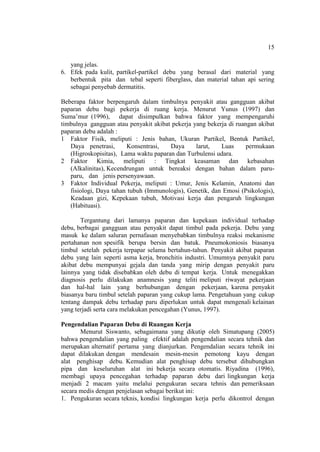 15
yang jelas.
6. Efek pada kulit, partikel-partikel debu yang berasal dari material yang
berbentuk pita dan tebal seperti fiberglass, dan material tahan api sering
sebagai penyebab dermatitis.
Beberapa faktor berpengaruh dalam timbulnya penyakit atau gangguan akibat
paparan debu bagi pekerja di ruang kerja. Menurut Yunus (1997) dan
Suma’mur (1996), dapat disimpulkan bahwa faktor yang mempengaruhi
timbulnya gangguan atau penyakit akibat pekerja yang bekerja di ruangan akibat
paparan debu adalah :
1 Faktor Fisik, meliputi : Jenis bahan, Ukuran Partikel, Bentuk Partikel,
Daya penetrasi, Konsentrasi, Daya larut, Luas permukaan
(Higroskopisitas), Lama waktu paparan dan Turbulensi udara.
2 Faktor Kimia, meliputi : Tingkat keasaman dan kebasahan
(Alkalinitas), Kecendrungan untuk bereaksi dengan bahan dalam paru-
paru, dan jenis persenyawaan.
3 Faktor Individual Pekerja, meliputi : Umur, Jenis Kelamin, Anatomi dan
fisiologi, Daya tahan tubuh (Immunologis), Genetik, dan Emosi (Psikologis),
Keadaan gizi, Kepekaan tubuh, Motivasi kerja dan pengaruh lingkungan
(Habituasi).
Tergantung dari lamanya paparan dan kepekaan individual terhadap
debu, berbagai gangguan atau penyakit dapat timbul pada pekerja. Debu yang
masuk ke dalam saluran pernafasan menyebabkan timbulnya reaksi mekanisme
pertahanan non spesifik berupa bersin dan batuk. Pneumokoniosis biasanya
timbul setelah pekerja terpapar selama bertahun-tahun. Penyakit akibat paparan
debu yang lain seperti asma kerja, bronchitis industri. Umumnya penyakit paru
akibat debu mempunyai gejala dan tanda yang mirip dengan penyakit paru
lainnya yang tidak disebabkan oleh debu di tempat kerja. Untuk menegakkan
diagnosis perlu dilakukan anamnesis yang teliti meliputi riwayat pekerjaan
dan hal-hal lain yang berhubungan dengan pekerjaan, karena penyakit
biasanya baru timbul setelah paparan yang cukup lama. Pengetahuan yang cukup
tentang dampak debu terhadap paru diperlukan untuk dapat mengenali kelainan
yang terjadi serta cara melakukan pencegahan (Yunus, 1997).
Pengendalian Paparan Debu di Ruangan Kerja
Menurut Siswanto, sebagaimana yang dikutip oleh Simatupang (2005)
bahwa pengendalian yang paling efektif adalah pengendalian secara tehnik dan
merupakan alternatif pertama yang dianjurkan. Pengendalian secara tehnik ini
dapat dilakukan dengan mendesain mesin-mesin pemotong kayu dengan
alat penghisap debu. Kemudian alat penghisap debu tersebut dihubungkan
pipa dan keseluruhan alat ini bekerja secara otomatis. Riyadina (1996),
membagi upaya pencegahan terhadap paparan debu dari lingkungan kerja
menjadi 2 macam yaitu melalui pengukuran secara tehnis dan pemeriksaan
secara medis dengan penjelasan sebagai berikut ini:
1. Pengukuran secara teknis, kondisi lingkungan kerja perlu dikontrol dengan
 