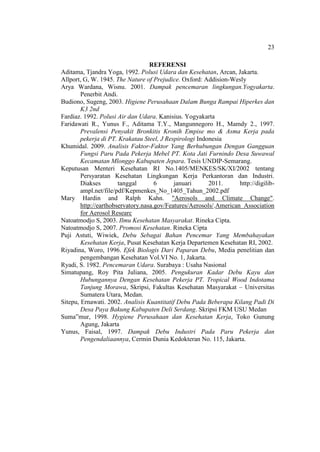 23
REFERENSI
Aditama, Tjandra Yoga, 1992. Polusi Udara dan Kesehatan, Arcan, Jakarta.
Allport, G, W. 1945. The Nature of Prejudice. Oxford: Addision-Wesly
Arya Wardana, Wisnu. 2001. Dampak pencemaran lingkungan.Yogyakarta.
Penerbit Andi.
Budiono, Sugeng, 2003. Higiene Perusahaan Dalam Bunga Rampai Hiperkes dan
K3 2nd
Fardiaz. 1992. Polusi Air dan Udara. Kanisius. Yogyakarta
Faridawati R., Yunus F., Aditama T.Y., Mangunnegoro H., Mamdy 2., 1997.
Prevalensi Penyakit Bronkitis Kronih Empise mo & Asma Kerja pada
pekerja di PT. Krakatau Steel, J Respirologi Indonesia
Khumidal. 2009. Analisis Faktor-Faktor Yang Berhubungan Dengan Gangguan
Fungsi Paru Pada Pekerja Mebel PT. Kota Jati Furnindo Desa Suwawal
Kecamatan Mlonggo Kabupaten Jepara. Tesis UNDIP-Semarang.
Keputusan Menteri Kesehatan RI No.1405/MENKES/SK/XI/2002 tentang
Persyaratan Kesehatan Lingkungan Kerja Perkantoran dan Industri.
Diakses tanggal 6 januari 2011. http://digilib-
ampl.net/file/pdf/Kepmenkes_No_1405_Tahun_2002.pdf
Mary Hardin and Ralph Kahn. "Aerosols and Climate Change".
http://earthobservatory.nasa.gov/Features/Aerosols/.American Association
for Aerosol Researc
Natoatmodjo S, 2003. Ilmu Kesehatan Masyarakat. Rineka Cipta.
Natoatmodjo S, 2007. Promosi Kesehatan. Rineka Cipta
Puji Astuti, Wiwiek, Debu Sebagai Bahan Pencemar Yang Membahayakan
Kesehatan Kerja, Pusat Kesehatan Kerja Departemen Kesehatan RI, 2002.
Riyadina, Woro, 1996. Efek Biologis Dari Paparan Debu, Media penelitian dan
pengembangan Kesehatan Vol.VI No. 1, Jakarta.
Ryadi, S. 1982. Pencemaran Udara. Surabaya : Usaha Nasional
Simatupang, Roy Pita Juliana, 2005. Pengukuran Kadar Debu Kayu dan
Hubungannya Dengan Kesehatan Pekerja PT. Tropical Wood Indotama
Tanjung Morawa, Skripsi, Fakultas Kesehatan Masyarakat – Universitas
Sumatera Utara, Medan.
Sitepu, Ernawati. 2002. Analisis Kuantitatif Debu Pada Beberapa Kilang Padi Di
Desa Paya Bakung Kabupaten Deli Serdang. Skripsi FKM USU Medan
Suma”mur, 1998. Hygiene Perusahaan dan Kesehatan Kerja, Toko Gunung
Agung, Jakarta
Yunus, Faisal, 1997. Dampak Debu Industri Pada Paru Pekerja dan
Pengendaliaannya, Cermin Dunia Kedokteran No. 115, Jakarta.
 