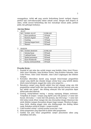 3
sesungguhnya, istilah sol yang semula berkembang berarti meliputi dispersi
partikel tipis (sub-mikroscopik) dalam sebuah cairan. Dengan studi dispersi di
udara, istilah aerosol berkembang dan kini mencakupi tetesan padat, partikel
padat, dan gabungan keduanya.
Alat dan Bahan
1. ALAT
NO NAMA ALAT JUMLAH
1 Kaca pembesar 10 buah
2 Kamera digital 5 buah
3 Gunting 10 buah
4 Sarung tangan karet 50 buah
5 Masker 50 buah
2. BAHAN
NO NAMA BAHAN JUMLAH
1 Selotip besar 20 buah
2 Lakband hitam 20 buah
3 Spidol permanen 20 buah
4 Kain Pembersih 10 buah
5 Kertas milimeterblok 20 buah
Prosedur Kerja :
1. Pergilah ke tepi jalan dan carilah tempat yang berdebu (Jalan Arteri Primer,
Jalan Arteri Sekunder, Jalan Kolektor Primer, Jalan Kolektor Sekunder, Jalan
Lokal Primer, Jalan Lokal Sekunder, Jalan Lokal Lingkungan) dan didalam
ruangan,
2. Kemudian dibersihkan daerah yang menjadi lokasi/tempat pengambilan
sampel yang dipilih dan ditandai dengan selotip besar yang terlebih dahulu
ditulis nama kelompok, tanggal dan waktu serta sampel ke-…...
3. Banyaknya sampel yang diambil adalah lima kali ulangan setiap satu titik
pengambilan sampel terdiri dari tiga dimana untuk tiga hari berturut yaitu satu
hari adalah satu sampel dan diulang sebanyak lima kali penjelasan dapat
dilihat pada tabel dibawah.
4. Gunting selotip/lakband masing ± masing sepanjang delapan sentimeter.
Tempelkan di tempat ± tempat yang dipilih yaitu titik pertama 1,5 meter dari
bawah, titik kedua + 1 meter dari titik pertama, dan titik ketiga + 1 meter dari
titik kedua (untuk diluar ruangan dan atau disesuaikan dengan lokasinya) dan
untuk didalam ruangan disesuaikan dengan tinggi ruangan. Misalnya di pagar,
tiang listrik, dinding pinggir jalan atau dinding pagar dan dinding dalam
ruang. Rekatkan selotip di tempat ± tempat tersebut.
5. Cabut kembali selotip ± selotip tersebut secara hati ± hati
6. Isikan pengamatan yang diperoleh ke dalam tabel pengamatan.
7. Gambar kan peta lokasi pengambilan sampel pencemaran udara yang
disebabkan oleh debu.
 