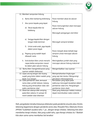 Modul Pendidikan Jarak Jauh, Pendidikan Tinggi Kesehatan Prodi Keperawatan
11.	Memberi semprotan hidung.
e.	 Bantu klien berbaring terlentang
f.	 Atur posisi kepala yang tepat:
d)	 Tekuk kepala klien ke
belakang
e)	 Sangga kepala klien dengan
tangan tidak dominan
f)	 Untuk anak-anak, jaga kepala
dalam posisi tegak
g.	 Pegang ujung wadah tepat
dibawah nares
h.	 Instruksikan klien untuk menarik
napas ketika semprotan masuk
ke dalam jalan saluran hidung
Posisi memberi akses ke saluran
hidung
Posisi memungkinkan obat mencapai
saluran hidung
Mencegah peregangan otot leher
Mencegah semprot tertelan
Posisi menjadi akses terbaik bagi
semprot untuk mencapai saluran
hidung
Meningkatkan jumlah obat yang
mencapai saluran hidung maksimal
12.	 Bantu klien mengambil posisi yang
nyaman setelah diabsorpsi
Mengembalikan rasa nyaman
13.	Lepas sarung tangan dan buang
supali yang kotor dalam wadah yang
tepat. Cuci tangan
Mempertahankan lingkungan
yang rapi dan teratur. Mengurangi
penularan mikroorganisme
14.	Catat pemberian obat, termasuk
nama obat, jumlah tetesan, lubang
hidung yang dimasukkan obat, dan
waktu pemberian obat
Pencatatan yang tepat pada
waktunya mencegah kesalahan dalam
pemberian obat (mis. Pengulangan
pemberian dosis obat)
15.	Observasi adanya efek samping
pada klien selama 15 sampai 30
menit setelah obat diberikan
Obat yang diabsorpsi melalui mukosa
dapat menimbulkan reaksi sistemik
Nah, pengobatan tersebut biasanya dilakukan pada penderita sinusitis atau rhinitis.
Sekarang bagaimana dengan penderita asma atau Penyakit Paru Obstruksi Kronis
(PPOK)? Sudahkah saudara tahu ?. ya , dengan terapi inhalasi. Sekarang kita akan
membahas terapi inhalasi. Ada yang sudah tahu, apa therapi inhalasi itu ? Baiklah
kita akan sama-sama membahas hal tersebut
 