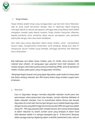 Modul Pendidikan Jarak Jauh, Pendidikan Tinggi Kesehatan Prodi Keperawatan
1.	 Terapi Inhalasi
Terapi inhalasi adalah terapi yang menggunakan uap hasil dari mesin Nebulizer.
Uap air yang sudah bercampur dengan obat ini dipercaya dapat langsung
mencapai daerah di saluran pernapasan, sehingga obat yang dibawa lebih efektif
mengatasi masalah pada daerah tersebut Terapi inhalasi dianjurkan diberikan
kepada penderita asma, penderita alergi saluran pernapasan, atau penderita
batuk pilek dengan slem atau lendir berlebihan.
jenis obat yang sering digunakan dalam terapi inhalasi: untuk memperbesar
saluran napas, mengencerkan lendir/slem, serta antialergi. Ketiga jenis obat ini
mempunyai ukuran molekul yang berbeda, sehingga pemilihan alat Nebulizer
harus disesuaikan.
Ada beberapa cara dalam terapi inhalasi, yaitu (1) inhaler dosis terukur (MDI,
metered dose inhaler), (2) penguapan (gas powered hand held nebulizer), (3)
inhalasi dengan intermitten positive pressure breathing (IPPB), serta (4) pemberian
melalui intubasi pada pasien yang menggunakan ventilator.
Mengingat begitu banyak cara yang dapat digunakan, pada modul ini hanya akan
kita bahas tentang nebulizer dan MDI karena kedua terapi tersebut sangat lazim
di lakukan.
a.	 Nebulizer
Cara ini digunakan dengan memakai disposible nebulizer mouth piece dan
pemompaan udara (pressurizer) atau oksigen. Larutan nebulizer diletakan di
dalam nebulizer chamber. Cara ini memerlukan latihan khusus dan banyak
digunakandirumahsakit.Keuntungandengancarainiadalahdapatdigunakan
dengan larutan yang lebih tinggi konsentrasinya dari MDI. Kerugiannya adalah
hanya 50 – 70% saja yang berubah menjadi aerosol, dan sisanya terperangkap
di dalam nebulizer itu sendiri. Jumlah cairan yang terdapat di dalam hand
held nebulizer adalah 4 cc dengan kecepatan gas 6 – 8 liter/menit. Biasanya
dalam penggunaannya digabung dalam mukolitik (asetilsistein) atau natrium
 