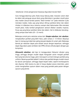 Modul Pendidikan Jarak Jauh, Pendidikan Tinggi Kesehatan Prodi Keperawatan
bikarbonat. Untuk pengenceran biasanya digunakan larutan NaCl.
Cara menggunakannya yaitu: Buka tutup tabung obat, masukan cairan obat
ke dalam alat penguap sesuai dosis yang ditentukan à gunakan mouth piece
atau masker (sesuai kondisi pasien). Tekan tombol “on” pada nebulizer à jika
memakai masker, maka uap yang keluar dihirup perlahan-lahan dan dalam
inhalasi ini dilakukan terus menerus sampai obat habismasker. Bila memakai
mouth piece, maka tombol pengeluaran aerosol ditekan sewaktu inspirasi,
hirup uap yang keluar perlahan-lahan dan dalam. Hal ini dilakukan berulang-
ulang sampai obat habis (10 – 15 menit).
Beberapa contoh jenis nebulizer antara lain: Simple nebulizer; Jet nebulizer,
menghasilkan partikel yang lebih halus, yakni antara 2 – 8 mikron. Biasanya
tipe ini mempunyai tabel dan paling banyak dipakai di rumah sakit. Beberapa
bentuk jet nebulizer dapat pula diubah sesuai dengan keperluan, sehingga
dapat digunakan pada ventilator dan IPPB, dimana dihubungkan dengan gas
kompresor.
Ultrasonik nebulizer, alat tipe ini menggunakan frekuensi vibrator yang
tinggi, sehingga dengan mudah dapat mengubah cairan menjadi partikel
kecil yang bervolume tinggi, yakni mencapai 6 cc/menit dengan partikel yang
uniform. Besarnya partikel adalah 5 mikron dan partikel dengan mudah masuk
ke saluran pernapasan, sehingga dapat terjadi reaksi, seperti bronkospasme
dan dispnoe. Oleh karena itu alat ini hanya dipakai secara intermiten, yakni
untuk menghasilkan sputum dalam masa yang pendek pada pasien dengan
sputum yang kental.
 