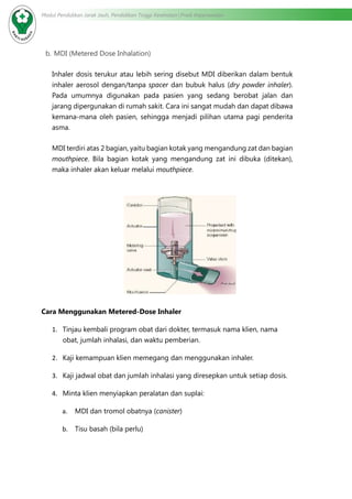 Modul Pendidikan Jarak Jauh, Pendidikan Tinggi Kesehatan Prodi Keperawatan
b.	MDI (Metered Dose Inhalation)
Inhaler dosis terukur atau lebih sering disebut MDI diberikan dalam bentuk
inhaler aerosol dengan/tanpa spacer dan bubuk halus (dry powder inhaler).
Pada umumnya digunakan pada pasien yang sedang berobat jalan dan
jarang dipergunakan di rumah sakit. Cara ini sangat mudah dan dapat dibawa
kemana-mana oleh pasien, sehingga menjadi pilihan utama pagi penderita
asma.
MDI terdiri atas 2 bagian, yaitu bagian kotak yang mengandung zat dan bagian
mouthpiece. Bila bagian kotak yang mengandung zat ini dibuka (ditekan),
maka inhaler akan keluar melalui mouthpiece.
Cara Menggunakan Metered-Dose Inhaler
1.	 Tinjau kembali program obat dari dokter, termasuk nama klien, nama
obat, jumlah inhalasi, dan waktu pemberian.
2.	 Kaji kemampuan klien memegang dan menggunakan inhaler.
3.	 Kaji jadwal obat dan jumlah inhalasi yang diresepkan untuk setiap dosis.
4.	 Minta klien menyiapkan peralatan dan suplai:
a.	 MDI dan tromol obatnya (canister)
b.	 Tisu basah (bila perlu)
 