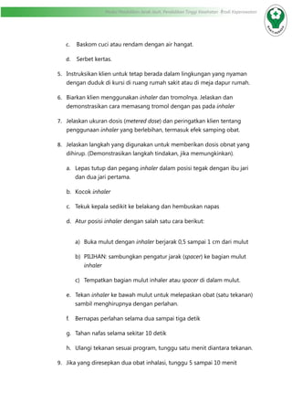 Modul Pendidikan Jarak Jauh, Pendidikan Tinggi Kesehatan Prodi Keperawatan
c.	 Baskom cuci atau rendam dengan air hangat.
d.	 Serbet kertas.
5.	 Instruksikan klien untuk tetap berada dalam lingkungan yang nyaman
dengan duduk di kursi di ruang rumah sakit atau di meja dapur rumah.
6.	 Biarkan klien menggunakan inhaler dan tromolnya. Jelaskan dan
demonstrasikan cara memasang tromol dengan pas pada inhaler
7.	 Jelaskan ukuran dosis (metered dose) dan peringatkan klien tentang
penggunaan inhaler yang berlebihan, termasuk efek samping obat.
8.	 Jelaskan langkah yang digunakan untuk memberikan dosis obnat yang
dihirup. (Demonstrasikan langkah tindakan, jika memungkinkan).
a.	 Lepas tutup dan pegang inhaler dalam posisi tegak dengan ibu jari
dan dua jari pertama.
b.	 Kocok inhaler
c.	 Tekuk kepala sedikit ke belakang dan hembuskan napas
d.	 Atur posisi inhaler dengan salah satu cara berikut:
a)	 Buka mulut dengan inhaler berjarak 0,5 sampai 1 cm dari mulut
b)	 PILIHAN: sambungkan pengatur jarak (spacer) ke bagian mulut
inhaler
c)	 Tempatkan bagian mulut inhaler atau spacer di dalam mulut.
e.	 Tekan inhaler ke bawah mulut untuk melepaskan obat (satu tekanan)
sambil menghirupnya dengan perlahan.
f.	 Bernapas perlahan selama dua sampai tiga detik
g.	 Tahan nafas selama sekitar 10 detik
h.	 Ulangi tekanan sesuai program, tunggu satu menit diantara tekanan.
9.	 Jika yang diresepkan dua obat inhalasi, tunggu 5 sampai 10 menit
 