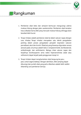 Modul Pendidikan Jarak Jauh, Pendidikan Tinggi Kesehatan Prodi Keperawatan
1.	 Pemberian obat tetes dan semprot berrtuuan mengurangi udema
mukosa hidung dengan jalan vasokonstriksi. Pemberian obat tersebut
harus dibatasi karna efek yang merusak mukosa hidung sehingga akan
beraibat lebih buruk
2.	 Terapi inhalasi adalah pemberian obat ke dalam saluran napas dengan
cara inhalasi. Terapi inhalasi merupakan satu teknik pengobatan
penting dalam proses pengobatan penyakit respiratori (saluran
pernafasan) akut dan kronik. Obat/zat yang biasanya digunakan secara
aerosol pada umumnya adalah beta 2 simpatomimetik, kortikosteroid,
antikolinergik, dan antihistamin. Bahaya iritasi saluran napas dan
terjadinya bronkospasme serta reaksi hipersensitivitas (obat atau
vehikulum) dapat terjadi pada penggunaan terapi ini
3.	 Terapi inhalasi dapat menghantarkan obat langsung ke paru-
paru untuk segera bekerja. Dengan demikian, efek samping dapat
dikurangi dan jumlah obat yang perlu diberikan adalah lebih sedikit
dibanding cara pemberian lainnya.
Rangkuman
 