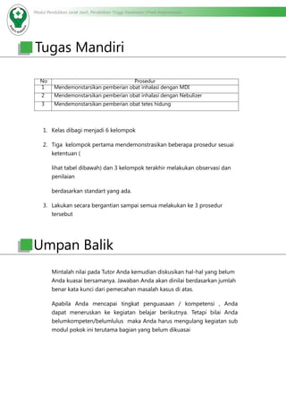 Modul Pendidikan Jarak Jauh, Pendidikan Tinggi Kesehatan Prodi Keperawatan
Tugas Mandiri
No Prosedur
1 Mendemonstarsikan pemberian obat inhalasi dengan MDI
2 Mendemonstarsikan pemberian obat inhalasi dengan Nebulizer
3 Mendemonstarsikan pemberian obat tetes hidung
1.	 Kelas dibagi menjadi 6 kelompok
2.	 Tiga kelompok pertama mendemonstrasikan beberapa prosedur sesuai
ketentuan (
lihat tabel dibawah) dan 3 kelompok terakhir melakukan observasi dan
penilaian
berdasarkan standart yang ada.
3.	 Lakukan secara bergantian sampai semua melakukan ke 3 prosedur
tersebut
Mintalah nilai pada Tutor Anda kemudian diskusikan hal-hal yang belum
Anda kuasai bersamanya. Jawaban Anda akan dinilai berdasarkan jumlah
benar kata kunci dari pemecahan masalah kasus di atas.
Apabila Anda mencapai tingkat penguasaan / kompetensi , Anda
dapat meneruskan ke kegiatan belajar berikutnya. Tetapi bilai Anda
belumkompeten/belumlulus maka Anda harus mengulang kegiatan sub
modul pokok ini terutama bagian yang belum dikuasai
Umpan Balik
 