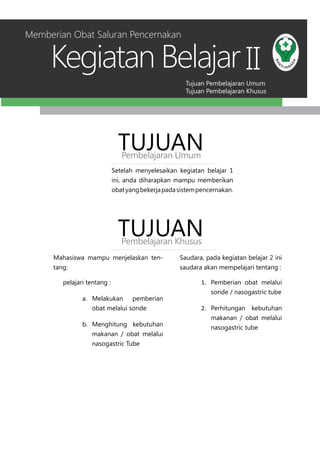 Tujuan Pembelajaran Umum
Tujuan Pembelajaran Khusus
Kegiatan Belajar II
Setelah menyelesaikan kegiatan belajar 1
ini, anda diharapkan mampu memberikan
obatyangbekerjapadasistempencernakan.
TUJUANPembelajaran Umum
TUJUANPembelajaran Khusus
Mahasiswa mampu menjelaskan ten-
tang:
pelajari tentang :
a.	 Melakukan pemberian
obat melalui sonde
b.	 Menghitung kebutuhan
makanan / obat melalui
nasogastric Tube
Saudara, pada kegiatan belajar 2 ini
saudara akan mempelajari tentang :
1.	 Pemberian obat melalui
sonde / nasogastric tube
2.	 Perhitungan kebutuhan
makanan / obat melalui
nasogastric tube
Memberian Obat Saluran Pencernakan
 
