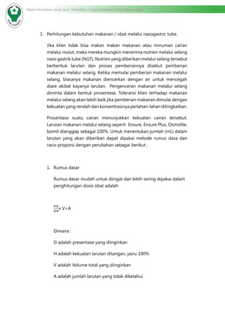 Modul Pendidikan Jarak Jauh, Pendidikan Tinggi Kesehatan Prodi Keperawatan
1.	 Perhitungan kebutuhan makanan / obat melalui nasogastric tube.
Jika klien tidak bisa makan makan makanan atau minuman cairan
melalui mulut, maka mereka mungkin menerima nutrien melalui selang
naso gastrik tube (NGT). Nutrien yang diberikan melalui selang tersebut
berbentuk larutan dan proses pemberiannya disebut pemberian
makanan melalui selang. Ketika memulai pemberian makanan melalui
selang, biasanya makanan diencerkan dengan air untuk mencegah
diare akibat kayanya larutan. Pengenceran makanan melalui selang
diminta dalam bentuk prosentase. Toleransi klien terhadap makanan
melalui selang akan lebih baik jika pemberian makanan dimulai dengan
kekuatan yang rendah dan konsentrasinya perlahan-lahan ditingkatkan.
Prosentase suatu cairan menunjukkan kekuatan cairan tersebut.
Larutan makanan melalui selang seperti Ensure, Ensure Plus, Osmolite,
Isomil dianggap sebagai 100%. Untuk menentukan jumlah (mL) dalam
larutan yang akan diberikan dapat dipakai metode rumus dasa dan
rasio proporsi dengan perubahan sebagai berikut :
1.	 Rumus dasar
Rumus dasar mudah untuk diingat dan lebih sering dipakai dalam
penghitungan dosis obat adalah
x V=A
Dimana :
D adalah presentase yang diinginkan
H adalah kekuatan larutan ditangan, yairu 100%
V adalah Volume total yang diinginkan
A adalah jumlah larutan yang tidak diketahui
 