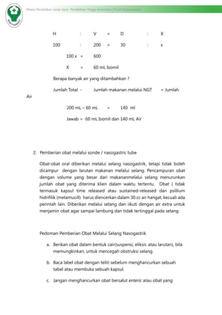 Modul Pendidikan Jarak Jauh, Pendidikan Tinggi Kesehatan Prodi Keperawatan
H		 :	V	=	D		 :	X
100		 :	 200 	 =	 30		 : 	 x
100 x	 =	 600
X	 =	 60 mL Isomil
		 Berapa banyak air yang ditambahkan ?
		 Jumlah Total	 -	 Jumlah makanan melalui NGT	 = Jumlah
Air
			 200 mL – 60 mL	 =	 140 ml
			 Jawab = 60 mL Isomil dan 140 mL Air
2.	 Pemberian obat melalui sonde / nasogastric tube
Obat-obat oral diberikan melalui selang nasogastrik, tetapi tidak boleh
dicampur dengan larutan makanan melalui selang. Pencampuran obat
dengan volume yang besar dari makananmelalui selang menurunkan
jumlah obat yang diterima klien dalam waktu tertentu. Obat ( tidak
termasuk kapsul time released atau sustained-released dan psillium
hidrifilik (metamucill) harus diencerkan dalam 30 cc air hangat, kecuali ada
perintah lain. Diberikan melalui selang dan iikuti dengan air extra untuk
menjamin obat agar sampai lambung dan tidak tertinggal pada selang.
Pedoman Pemberian Obat Melalui Selang Nasogastrik
a.	 Berikan obat dalam bentuk cair(suspensi, eliksir, atau larutan), bila
memungkinkan, untuk mencegah obstruksi selang.
b.	 Baca label obat dengan teliti sebelum menghancurkan sebuah
tabel atau membuka sebuah kapsul.
c.	 Jangan menghancurkan obat bersalut enteric atau obat yang
 