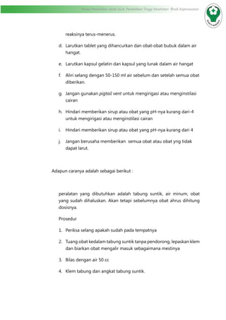 Modul Pendidikan Jarak Jauh, Pendidikan Tinggi Kesehatan Prodi Keperawatan
reaksinya terus-menerus.
d.	 Larutkan tablet yang dihancurkan dan obat-obat bubuk dalam air
hangat.
e.	 Larutkan kapsul gelatin dan kapsul yang lunak dalam air hangat
f.	 Aliri selang dengan 50-150 ml air sebelum dan setelah semua obat
diberikan.
g.	 Jangan gunakan pigtail vent untuk mengirigasi atau menginstilasi
cairan
h.	 Hindari memberikan sirup atau obat yang pH-nya kurang dari-4
untuk mengirigasi atau menginstilasi cairan
i.	 Hindari memberikan sirup atau obat yang pH-nya kurang dari 4
j.	 Jangan berusaha memberikan semua obat atau obat yng tidak
dapat larut.
Adapun caranya adalah sebagai berikut :
peralatan yang dibutuhkan adalah tabung suntik, air minum, obat
yang sudah dihaluskan. Akan tetapi sebelumnya obat ahrus dihitung
dosisnya.
Prosedur
1.	 Periksa selang apakah sudah pada tempatnya
2.	 Tuang obat kedalam tabung suntik tanpa pendorong, lepaskan klem
dan biarkan obat mengalir masuk sebagaimana mestinya
3.	 Bilas dengan air 50 cc
4.	 Klem tabung dan angkat tabung suntik.
 