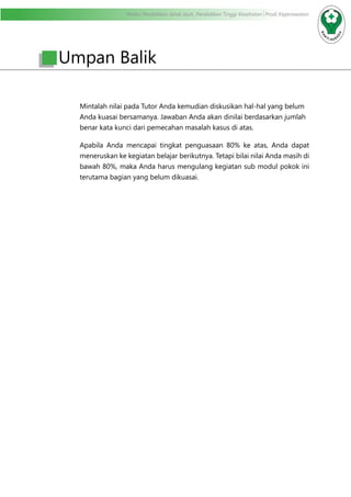 Modul Pendidikan Jarak Jauh, Pendidikan Tinggi Kesehatan Prodi Keperawatan
Mintalah nilai pada Tutor Anda kemudian diskusikan hal-hal yang belum
Anda kuasai bersamanya. Jawaban Anda akan dinilai berdasarkan jumlah
benar kata kunci dari pemecahan masalah kasus di atas.
Apabila Anda mencapai tingkat penguasaan 80% ke atas, Anda dapat
meneruskan ke kegiatan belajar berikutnya. Tetapi bilai nilai Anda masih di
bawah 80%, maka Anda harus mengulang kegiatan sub modul pokok ini
terutama bagian yang belum dikuasai.
Umpan Balik
 