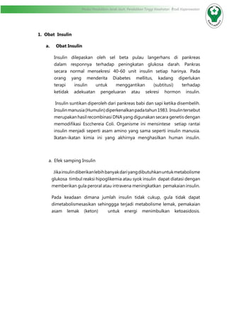 Modul Pendidikan Jarak Jauh, Pendidikan Tinggi Kesehatan Prodi Keperawatan
1. Obat Insulin
	 a. Obat Insulin
Insulin dilepaskan oleh sel beta pulau langerhans di pankreas
dalam responnya terhadap peningkatan glukosa darah. Pankras
secara normal mensekresi 40-60 unit insulin setiap harinya. Pada
orang yang menderita Diabetes mellitus, kadang diperlukan
terapi insulin untuk menggantikan (subtitusi) terhadap
ketidak adekuatan pengeluaran atau sekresi hormon insulin.
Insulin suntikan diperoleh dari pankreas babi dan sapi ketika disembelih.
Insulinmanusia(Humulin)diperkenalkanpadatahun1983. Insulintersebut
merupakan hasil recombinasi DNA yang digunakan secara genetis dengan
memodifikasi Escchereia Coli. Organisme ini mensintese setiap rantai
insulin menjadi seperti asam amino yang sama seperti insulin manusia.
Ikatan-ikatan kimia ini yang akhirnya menghasilkan human insulin.
a.	 Efek samping Insulin
Jikainsulindiberikanlebihbanyakdariyangdibutuhkanuntukmetabolisme
glukosa timbul reaksi hipoglikemia atau syok insulin dapat diatasi dengan
memberikan gula peroral atau intravena meningkatkan pemakaian insulin.
Pada keadaan dimana jumlah insulin tidak cukup, gula tidak dapat
dimetabolismesasikan sehinggga terjadi metabolisme lemak, pemakaian
asam lemak (keton) untuk energi menimbulkan ketoasidosis.
 