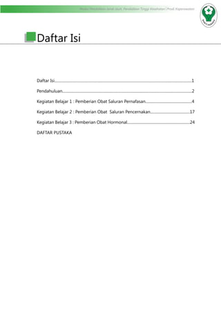 Modul Pendidikan Jarak Jauh, Pendidikan Tinggi Kesehatan Prodi Keperawatan
Daftar Isi
Daftar Isi..............................................................................................................................................1
Pendahuluan......................................................................................................................................2
Kegiatan Belajar 1 : Pemberian Obat Saluran Pernafasan................................................4
Kegiatan Belajar 2 : Pemberian Obat Saluran Pencernakan.........................................17
Kegiatan Belajar 3 : Pemberian Obat Hormonal.................................................................24
DAFTAR PUSTAKA
 
