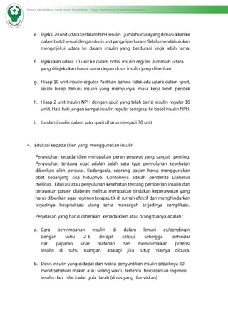 Modul Pendidikan Jarak Jauh, Pendidikan Tinggi Kesehatan Prodi Keperawatan
e.	 Injeksi20unitudarakedalamNPHinsulin.{jumlahudarayangdimasukkanke
dalambotolsesuaidengandosisunityangdiperlukan}.Selalumendahulukan
menginjeksi udara ke dalam insulin yang berdurasi kerja lebih lama.
f.	 Injeksikan udara 10 unit ke dalam botol insulin reguler. Jummlah udara
yang diinjeksikan harus sama degan dosis insulin yang diberikan
g.	 Hisap 10 unit insulin reguler Pastikan bahwa tidak ada udara dalam spuit,
selalu hisap dahulu insulin yang mempunyai masa kerja lebih pendek
h.	 Hisap 2 unit insulin NPH dengan spuit yang telah berisi insulin reguler 10
uniit. Hati-hati jangan sampai insulin reguler terinjeksi ke botol insulin NPH.
i.	 Jumlah insulin dalam satu spuit dharus menjadi 30 unit
4. Edukasi kepada klien yang  menggunakan insulin
Penyuluhan kepada klien merupakan peran perawat yang sangat penting.
Penyuluhan tentang obat adalah salah satu type penyuluhan kesehatan
diberikan oleh perawat. Kadangkala, seorang pasien harus menggunakan
obat sepanjang sisa hidupnya. Contohnya adalah penderita Diabetus
mellitus. Edukasi atau penyuluhan kesehatan tentang pemberian insulin dan
perawatan pasien diabetes melitus merupakan tindakan keperawatan yang
harus diberikan agar regimen terapeutik di rumah efektif dan menghindarkan
terjadinya hospitalisasi ulang serta mencegah terjadinya komplikasi..
Penjelasan yang harus diberikan  kepada klien atau orang tuanya adalah :
a.	 Cara penyimpanan insulin di dalam lemari es/pendingin
dengan suhu 2-6 derajat celcius sehingga terhindar
dari paparan sinar matahari dan meminimalkan potensi
insulin di suhu ruangan, apalagi jika tutup vialnya dibuka.
b.	 Dosis insulin yang didapat dan waktu penyuntikan insulin sebaiknya 30
menit sebelum makan atau selang waktu tertentu  berdasarkan regimen
insulin dan  nilai kadar gula darah [dosis yang diadviskan].
 