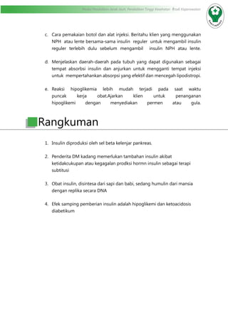 Modul Pendidikan Jarak Jauh, Pendidikan Tinggi Kesehatan Prodi Keperawatan
c.	 Cara pemakaian botol dan alat injeksi. Beritahu klien yang menggunakan
NPH  atau lente bersama-sama insulin  reguler  untuk mengambil insulin
reguler terlebih dulu sebelum mengambil  insulin NPH atau lente.
d.	 Menjelaskan daerah-daerah pada tubuh yang dapat digunakan sebagai
tempat absorbsi insulin dan anjurkan untuk mengganti tempat injeksi
untuk  mempertahankan absorpsi yang efektif dan mencegah lipodistropi.
e.	 Reaksi hipoglikemia lebih mudah terjadi pada saat waktu
puncak kerja obat.Ajarkan klien untuk penanganan
hipoglikemi dengan menyediakan permen atau gula.
1.	 Insulin diproduksi oleh sel beta kelenjar pankreas.
2.	 Penderita DM kadang memerlukan tambahan insulin akibat
ketidakcukupan atau kegagalan prodksi hormn insulin sebagai terapi
subtitusi
3.	 Obat insulin, disintesa dari sapi dan babi, sedang humulin dari mansia
dengan replika secara DNA
4.	 Efek samping pemberian insulin adalah hipoglikemi dan ketoacidosis
diabetikum
Rangkuman
 