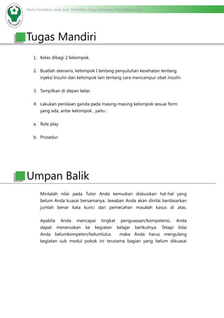 Modul Pendidikan Jarak Jauh, Pendidikan Tinggi Kesehatan Prodi Keperawatan
1.	 Kelas dibagi 2 kelompok.
2.	 Buatlah skenario, kelompok I tentang penyuluhan kesehatan tentang
injeksi Insulin dan kelompok lain tentang cara mencampur obat insulin.
3.	 Tampilkan di depan kelas
4.	 Lakukan penilaian ganda pada masing-masing kelompok sesuai form
yang ada, antar kelompok , yaitu :
a.	 Role play
b.	 Prosedur
Mintalah nilai pada Tutor Anda kemudian diskusikan hal-hal yang
belum Anda kuasai bersamanya. Jawaban Anda akan dinilai berdasarkan
jumlah benar kata kunci dari pemecahan masalah kasus di atas.
Apabila Anda mencapai tingkat penguasaan/kompetensi, Anda
dapat meneruskan ke kegiatan belajar berikutnya. Tetapi bilai
Anda belumkompeten/belumlulus maka Anda harus mengulang
kegiatan sub modul pokok ini terutama bagian yang belum dikuasai
Tugas Mandiri
Umpan Balik
 