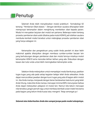 Modul Pendidikan Jarak Jauh, Pendidikan Tinggi Kesehatan Prodi Keperawatan
	 Selamat! Anda telah menyelesaikan modul praktikum Farmakologi 02
tentang “ Pemberian Obat-obatan. ”. Dengan demikian saudara diharapkan telah
mempunyai ketrampilan dalam menghitung membeikan obat kepada pasien.
Modul ini merupakan lanjutan dari modul seri pertama. Beberapa materi tentang
prosedur pemberian obat sudah dibahas pada modul KDM II, jadi silahkan saudara
membuka kembali modul tersebut untuk melengkapi prosedur pemberian obat
yang hanya sebagian ini.
	 Ketrampilan dan pengetahuan yang sudah Anda peroleh ini akan lebih
maksimal apabila dilanjutkan dengan membaca sumber-sumber bacaan lain
yang berhubungan dengan pemberian obat dan modul lainnya misalnya modul
ketrampilan KDM II serta mencoba latihan latihan yang ada. Diskusikan dengan
kawan dan tutor anda untuk lebih meningkatkan ketrampilan anda.
	 Sebelum Anda melanjutkan untuk mempelajari modul berikutnya, pastikan
tugas-tugas yang ada pada setiap kegiatan belajar telah Anda selesaikan. Anda
dapat mencocokkan jawaban dengan kunci tugas yang ada di bagian akhir modul
ini. Jika Anda mampu menjawab dengan benar berdasarkan kata kunci yang telah
Anda hitung, maka bila Anda mampu mencapai minimal 80% menunjukan bahwa
Anda dapat melanjutkan pelajaran di modul lain. Namun bila belum mencapai
nilai tersebut, jangan pernah ragu untuk membaca kembali uraian materi terutama
pada bagian yang belum Anda kuasai atau mengerti. Tetap semangat ya !
Selamat atas keberhasilan Anda dan sampai jumpa pada modul selanjutnya.
Penutup
 