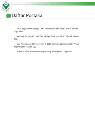 Modul Pendidikan Jarak Jauh, Pendidikan Tinggi Kesehatan Prodi Keperawatan
	
		 FKUI, Bagian Farmakologi. 1995. Farmakologi dan Terapi. Edisi 4. Jakarta :
Gaya Baru.
		 Katzung, Bertram G. 1998. Farmakologi Dasar dan Klinik. Edisi VI. Jakarta:
EGC
		 Lee, Joyce L. dan Hayes, Evelyn R. 1996. Farmakologi Pendekatan Proses
Keperawatan. Jakarta: EGC
		 Potter, P. 1998. Fundamentals of Nursing. Philadelphia : Lippincott
Daftar Pustaka
 