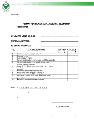 Modul Pendidikan Jarak Jauh, Pendidikan Tinggi Kesehatan Prodi Keperawatan
Lampiran 2
FORMAT PENILAIAN SEMINAR/DISKUSI KELOMPOK/
PRESENTASI
KELOMPOK YANG DINILAI	 : .........................................................................
TUTOR/FASILITATOR		 : .........................................................................
TANGGAL PRESENTASI		 : .........................................................................
NO ASPEK YANG DINILAI KRITERIA PENILAIAN
1 2 3 4
1 Kejelasan penyampaian materi
2 Intonasi suara
3 Kelengkapan materi
4 Kemampuan dalam memotivasi keaktifan peserta
5 Kemampuan dalam menjawab pertanyaan
audien/berargumentasi
6 Penguasaan dalam menggunakan AVA, tulisan
menarik
7 Kemampuan membahas masalah
8 Kerjasama antar anggota kelompok
9 Ketepatan waktu seminar/diskusikelompok/
presentasi
10 Kemampuan membuat kesimpulan
Nilai 	 = (1 x ...) + (2 x ...) + (3 x ...) + (4 x ...)
			4
	 = ....
………………………………………..
Tutor/fasilitator
(…………………………………………….)
 